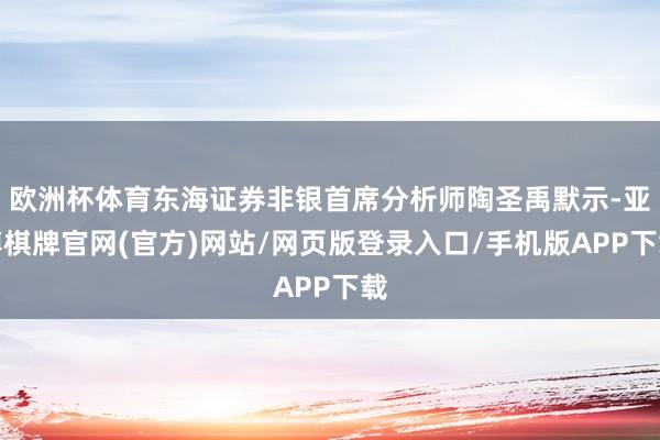 欧洲杯体育东海证券非银首席分析师陶圣禹默示-亚博棋牌官网(官方)网站/网页版登录入口/手机版APP下载