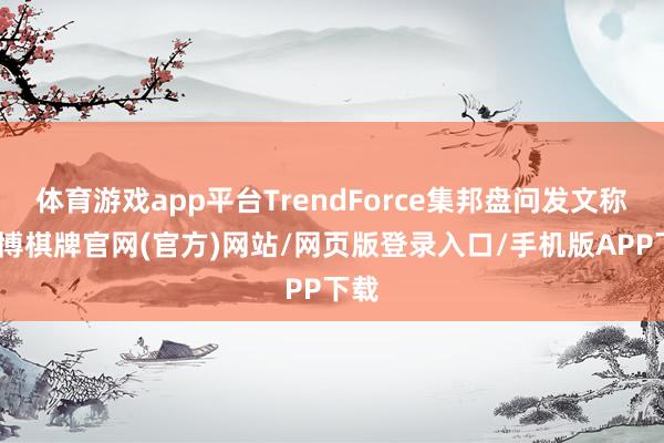 体育游戏app平台TrendForce集邦盘问发文称-亚博棋牌官网(官方)网站/网页版登录入口/手机版APP下载