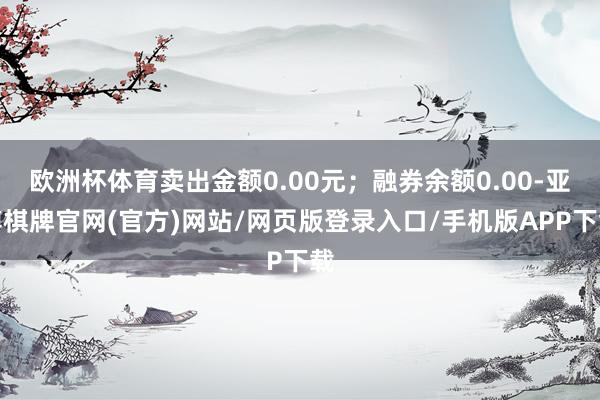 欧洲杯体育卖出金额0.00元；融券余额0.00-亚博棋牌官网(官方)网站/网页版登录入口/手机版APP下载